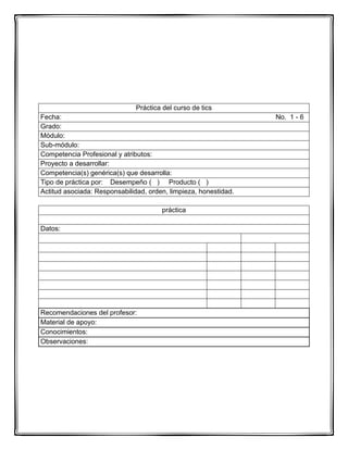 Práctica del curso de tics
Fecha: No. 1 - 6
Grado:
Módulo:
Sub-módulo:
Competencia Profesional y atributos:
Proyecto a desarrollar:
Competencia(s) genérica(s) que desarrolla:
Tipo de práctica por: Desempeño ( ) Producto ( )
Actitud asociada: Responsabilidad, orden, limpieza, honestidad.
práctica
Datos:
Recomendaciones del profesor:
Material de apoyo:
Conocimientos:
Observaciones:
 