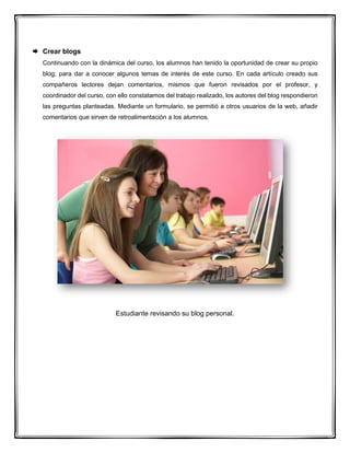  Crear blogs
Continuando con la dinámica del curso, los alumnos han tenido la oportunidad de crear su propio
blog; para dar a conocer algunos temas de interés de este curso. En cada artículo creado sus
compañeros lectores dejan comentarios, mismos que fueron revisados por el profesor, y
coordinador del curso, con ello constatamos del trabajo realizado, los autores del blog respondieron
las preguntas planteadas. Mediante un formulario, se permitió a otros usuarios de la web, añadir
comentarios que sirven de retroalimentación a los alumnos.
Estudiante revisando su blog personal.
 