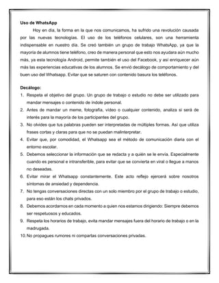 Uso de WhatsApp
Hoy en día, la forma en la que nos comunicamos, ha sufrido una revolución causada
por las nuevas tecnologías. El uso de los teléfonos celulares, son una herramienta
indispensable en nuestro día. Se creó también un grupo de trabajo WhatsApp, ya que la
mayoría de alumnos tiene teléfono, creo de manera personal que esto nos ayudara aún mucho
más, ya esta tecnología Android, permite también el uso del Facebook, y así enriquecer aún
más las experiencias educativas de los alumnos. Se envió decálogo de comportamiento y del
buen uso del Whatsapp. Evitar que se saturen con contenido basura los teléfonos.
Decálogo:
1. Respeta el objetivo del grupo. Un grupo de trabajo o estudio no debe ser utilizado para
mandar mensajes o contenido de índole personal.
2. Antes de mandar un meme, fotografía, vídeo o cualquier contenido, analiza si será de
interés para la mayoría de los participantes del grupo.
3. No olvides que tus palabras pueden ser interpretadas de múltiples formas. Así que utiliza
frases cortas y claras para que no se puedan malinterpretar.
4. Evitar que, por comodidad, el Whatsapp sea el método de comunicación diaria con el
entorno escolar.
5. Debemos seleccionar la información que se redacta y a quién se le envía. Especialmente
cuando es personal e intransferible, para evitar que se convierta en viral o llegue a manos
no deseadas.
6. Evitar mirar el Whatsapp constantemente. Este acto reflejo ejercerá sobre nosotros
síntomas de ansiedad y dependencia.
7. No tengas conversaciones directas con un solo miembro por el grupo de trabajo o estudio,
para eso están los chats privados.
8. Debemos acordarnos en cada momento a quien nos estamos dirigiendo: Siempre debemos
ser respetuosos y educados.
9. Respeta los horarios de trabajo, evita mandar mensajes fuera del horario de trabajo o en la
madrugada.
10.No propagues rumores ni compartas conversaciones privadas.
 