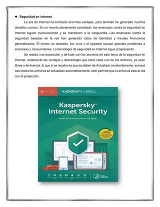  Seguridad en internet
La era de Internet ha brindado enormes ventajas, pero también ha generado muchos
desafíos nuevos. En un mundo plenamente conectado, las amenazas contra la seguridad en
Internet siguen evolucionando y se mantienen a la vanguardia. Las amenazas contra la
seguridad basadas en la red han generado robos de identidad y fraudes financieros
generalizados. El correo no deseado, los virus y el spyware causan grandes problemas a
empresas y consumidores. La tecnología de seguridad en Internet sigue progresando.
Se realizo una exposición y de bate con los alumnos en este tema de la seguridad en
internet, analizando las ventajas y desventajas que tiene cada uno de los antivirus, ya sean
libres o de licencia, lo que si se recalco es que se deben de Actualizar constantemente, aunque
casi todos los antivirus se actualizan automáticamente, esto permite que tu antivirus este al día
con la protección.
 