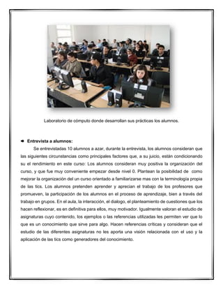 Laboratorio de cómputo donde desarrollan sus prácticas los alumnos.
 Entrevista a alumnos:
Se entrevistadas 10 alumnos a azar, durante la entrevista, los alumnos consideran que
las siguientes circunstancias como principales factores que, a su juicio, están condicionando
su el rendimiento en este curso: Los alumnos consideran muy positiva la organización del
curso, y que fue muy conveniente empezar desde nivel 0. Plantean la posibilidad de como
mejorar la organización del un curso orientado a familiarizarse mas con la terminología propia
de las tics. Los alumnos pretenden aprender y aprecian el trabajo de los profesores que
promueven, la participación de los alumnos en el proceso de aprendizaje, bien a través del
trabajo en grupos. En el aula, la interacción, el dialogo, el planteamiento de cuestiones que los
hacen reflexionar, es en definitiva para ellos, muy motivador. Igualmente valoran el estudio de
asignaturas cuyo contenido, los ejemplos o las referencias utilizadas les permiten ver que lo
que es un conocimiento que sirve para algo. Hacen referencias críticas y consideran que el
estudio de las diferentes asignaturas no les aporta una visión relacionada con el uso y la
aplicación de las tics como generadores del conocimiento.
 
