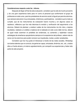 Consideraciones respecto a este 3er. informe.
Después de llegar al final de esta evaluación, considero que ha sido de mucho provecho
y de una gran experiencia tanto para mí como al personal que conformaron el grupo de
profesores en este curso, para los prestadores de servicio social, al igual que para los alumnos,
que siempre estuvieron muy entusiastas, dinámicos y participativos, considero que la meta se
cumplió, que de los instrumentos de evaluación fueron muchos y en algunos casos se
repitieron, reflexiono que fue más laboriosa la revisión y verificación del seguimiento a los
alumnos. Deberé de plantear y analizar cuáles de los instrumentos me dio más y mejores
resultados, realizare un análisis o balance de lo realizado en este curso taller de tics, deberé
de igual modo examinar el portafolio de evidencias, su contenido y replantear nuevas
estrategias de enseñanza apoyándome siempre en la experiencia del profesor, estere más de
cerca con los alumnos para poder conocer sus inquietudes, dudas y poder canalizarlas.
Considero que fue muy grato el interactuar a través de las redes sociales, WhatsApp
con tantos talentos que no conocía, de gente tan capaz, entusiasta, dinámica, etc., etc., a todos
ellos un fuerte abrazo y mi eterno agradecimiento, por compartir sus experiencias y haber sido
parte de este proyecto.
 