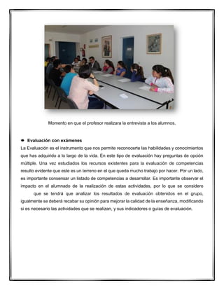 Momento en que el profesor realizara la entrevista a los alumnos.
 Evaluación con exámenes
La Evaluación es el instrumento que nos permite reconocerte las habilidades y conocimientos
que has adquirido a lo largo de la vida. En este tipo de evaluación hay preguntas de opción
múltiple. Una vez estudiados los recursos existentes para la evaluación de competencias
resulto evidente que este es un terreno en el que queda mucho trabajo por hacer. Por un lado,
es importante consensar un listado de competencias a desarrollar. Es importante observar el
impacto en el alumnado de la realización de estas actividades, por lo que se considero
que se tendrá que analizar los resultados de evaluación obtenidos en el grupo,
igualmente se deberá recabar su opinión para mejorar la calidad de la enseñanza, modificando
si es necesario las actividades que se realizan, y sus indicadores o guías de evaluación.
 