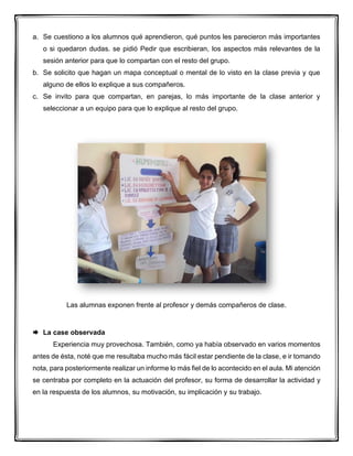 a. Se cuestiono a los alumnos qué aprendieron, qué puntos les parecieron más importantes
o si quedaron dudas. se pidió Pedir que escribieran, los aspectos más relevantes de la
sesión anterior para que lo compartan con el resto del grupo.
b. Se solicito que hagan un mapa conceptual o mental de lo visto en la clase previa y que
alguno de ellos lo explique a sus compañeros.
c. Se invito para que compartan, en parejas, lo más importante de la clase anterior y
seleccionar a un equipo para que lo explique al resto del grupo.
Las alumnas exponen frente al profesor y demás compañeros de clase.
 La case observada
Experiencia muy provechosa. También, como ya había observado en varios momentos
antes de ésta, noté que me resultaba mucho más fácil estar pendiente de la clase, e ir tomando
nota, para posteriormente realizar un informe lo más fiel de lo acontecido en el aula. Mi atención
se centraba por completo en la actuación del profesor, su forma de desarrollar la actividad y
en la respuesta de los alumnos, su motivación, su implicación y su trabajo.
 