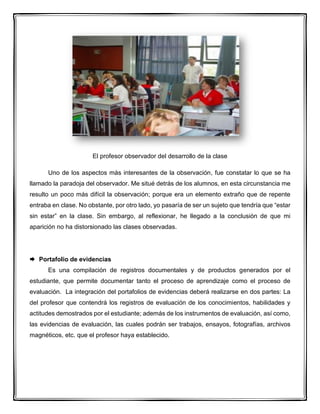El profesor observador del desarrollo de la clase
Uno de los aspectos más interesantes de la observación, fue constatar lo que se ha
llamado la paradoja del observador. Me situé detrás de los alumnos, en esta circunstancia me
resulto un poco más difícil la observación; porque era un elemento extraño que de repente
entraba en clase. No obstante, por otro lado, yo pasaría de ser un sujeto que tendría que “estar
sin estar” en la clase. Sin embargo, al reflexionar, he llegado a la conclusión de que mi
aparición no ha distorsionado las clases observadas.
 Portafolio de evidencias
Es una compilación de registros documentales y de productos generados por el
estudiante, que permite documentar tanto el proceso de aprendizaje como el proceso de
evaluación. La integración del portafolios de evidencias deberá realizarse en dos partes: La
del profesor que contendrá los registros de evaluación de los conocimientos, habilidades y
actitudes demostrados por el estudiante; además de los instrumentos de evaluación, así como,
las evidencias de evaluación, las cuales podrán ser trabajos, ensayos, fotografías, archivos
magnéticos, etc. que el profesor haya establecido.
 