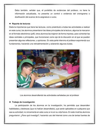 Debo también, señalar que, el portafolio de evidencias del profesor, no tiene la
información actualizada, no presenta un control o evidencia del cronograma o
dosificación del avance de la asignatura o curso.
 Reporte de lecturas
Dada la importancia que tiene las lecturas, como preámbulo a todas las actividades a realizar
en este curso; los alumnos presentaron las ideas principales de la lectura, algunos la marcaron
en el formato electrónico (pdf), otros alumnos las trajeron de forma impresa, para comentar las
ideas centrales o principales, que funcionaran como eje de la discusión en el que se pueden
presentan algunas reflexiones, u opiniones. En esta parte intervino el profesor exponiendo sus
fundamentos, haciendo una retroalimentación y aclarando algunas dudas.
Los alumnos desarrollando las actividades señaladas por el profesor
 Trabajo de investigación
La participación de los alumnos en la investigación, ha permitido que desarrollen
habilidades y destrezas (que no habían desarrollado), que serán aplicables en cualquiera que
sea su actividad; no únicamente en este curso si no en su vida futura. En este nivel los alumnos
preguntaron: ¿Para qué investigo?, haciendo uso del Internet como una de tantas fuentes de
 