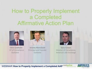 WEBINAR How to Properly Implement a Completed AAP
How to Properly Implement
a Completed
Affirmative Action Plan
Jeremy Mancheski
Principal and Founder
OutSolve
Gary Cowan
Director of Compliance,
America's Job Exchange
Chris Lindholm
VP of Compliance
OutSolve
 