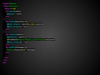 module Resque
 class Consumer
  class << self
    def queue(name)
     @queue = name
    end

   def timeout(seconds=nil)
    @lock_timeout = seconds unless seconds
    @lock_timeout || 1.hour
   end

   def exclusive(param)
    @exclusive = param
    self.extend(Resque::Plugins::LockTimeout) if exclusive?
    @lock_timeout ||= 1.hour
   end
   def publish(message={})
    Resque.enqueue(self, message)
   end
   ...
  end
 end
end
 