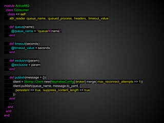 module ActiveMQ
 class Consumer
  class << self
    attr_reader :queue_name, :queued_process, :headers, :timeout_value

   def queue(name)
    @queue_name = "/queue/#{name}"
   end

   def timeout(seconds)
    @timeout_value = seconds
   end

   def exclusive(param)
    @exclusive = param
   end

   def publish(message = {})
     client = Stomp::Client.new(NephelaeConfig[:broker].merge(:max_reconnect_attempts => 1))
     client.publish(queue_name, message.to_yaml, {
       :persistent => true, :suppress_content_length => true
     })
   end
   ...
  end
 end
end
 