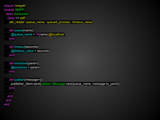 require 'xmpp4r'
module XMPP
 class Consumer
  class << self
    attr_reader :queue_name, :queued_process, :timeout_value

   def queue(name)
    @queue_name = "#{name}@localhost"
   end

   def timeout(seconds)
    @timeout_value = seconds
   end

   def exclusive(param)
    @exclusive = param
   end

   def publish(message={})
    publisher_client.send(Jabber::Message.new(queue_name, message.to_yaml))
   end
   ...
  end
 end
end
 