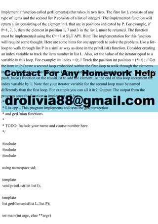 Implement a function called getElements() that takes in two lists. The first list L consists of any
type of items and the second list P consists of a list of integers. The implemented function will
return a list consisting of the element in L that are in positions indicated by P. For example, if
P=1, 7, 3, then the element in position 1, 7 and 3 in the list L must be returned. The function
must be implemented using the C++ list SLT API. Hint: The implementation for this function
will require some thought. Here are some hints for one approach to solve the problem. Use a for-
loop to walk through list P in a similar way as done in the printList() function. Consider creating
an index variable to track the item number in list L. Also, set the value of the iterator equal to a
variable in this loop. For example: int index = 0; // Track the position int position = (*itr) ; // Get
the item in P Create a second loop embedded within the first loop to walk through the elements
in list L. If the index equals position-1 then you know you have found the element. Thus, call the
push_back() function on the resultList to add the element. At the end of this loop increment the
index variable by 1. Note that your iterator variable for the second loop must be named
differently than the first loop. For example you can all it itr2. Output: The output from the
program once the function is implement will be:
/**
* List.cpp - This program implements and tests the getIntersection
* and getUnion functions.
*
* TODO: Include your name and course number here.
*/
#include
#include
#include
using namespace std;
template
void printList(list list1);
template
list getElements(list L, list P);
int main(int argc, char **argv)