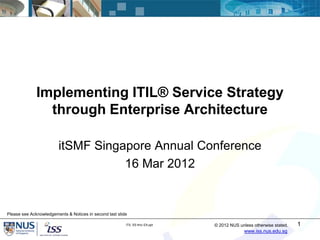 Implementing ITIL® Service Strategy
                through Enterprise Architecture

                        itSMF Singapore Annual Conference
                                   16 Mar 2012


Please see Acknowledgements & Notices in second last slide

                                                         ITIL SS thru EA.ppt   © 2012 NUS unless otherwise stated.   1
                                                                                             www.iss.nus.edu.sg
 