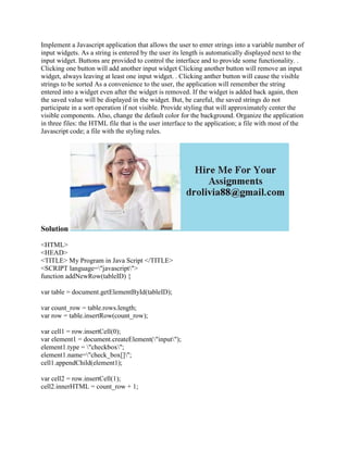 Implement a Javascript application that allows the user to enter strings into a variable number of
input widgets. As a string is entered by the user its length is automatically displayed next to the
input widget. Buttons are provided to control the interface and to provide some functionality. .
Clicking one button will add another input widget Clicking another button will remove an input
widget, always leaving at least one input widget. . Clicking anther button will cause the visible
strings to be sorted As a convenience to the user, the application will remember the string
entered into a widget even after the widget is removed. If the widget is added back again, then
the saved value will be displayed in the widget. But, be careful, the saved strings do not
participate in a sort operation if not visible. Provide styling that will approximately center the
visible components. Also, change the default color for the background. Organize the application
in three files: the HTML file that is the user interface to the application; a file with most of the
Javascript code; a file with the styling rules.
Solution
<HTML>
<HEAD>
<TITLE> My Program in Java Script </TITLE>
<SCRIPT language="javascript">
function addNewRow(tableID) {
var table = document.getElementById(tableID);
var count_row = table.rows.length;
var row = table.insertRow(count_row);
var cell1 = row.insertCell(0);
var element1 = document.createElement("input");
element1.type = "checkbox";
element1.name="check_box[]";
cell1.appendChild(element1);
var cell2 = row.insertCell(1);
cell2.innerHTML = count_row + 1;
 