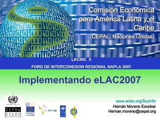 Implementando eLAC2007 Comisión Económica   para América Latina y el Caribe (CEPAL, Naciones Unidas) www.eclac.org / SocInfo Hernán Moreno Escobar [email_address] LACNIC  X FORO DE INTERCONEXION REGIONAL NAPLA 2007 