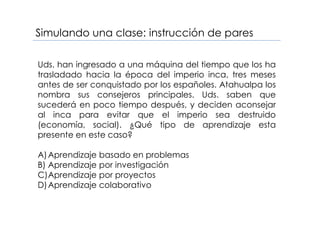 Simulando una clase: instrucción de pares
Uds. han ingresado a una máquina del tiempo que los ha
trasladado hacia la época del imperio inca, tres meses
antes de ser conquistado por los españoles. Atahualpa los
nombra sus consejeros principales. Uds. saben que
sucederá en poco tiempo después, y deciden aconsejar
al inca para evitar que el imperio sea destruido
(economía, social). ¿Qué tipo de aprendizaje esta
presente en este caso?
A)Aprendizaje basado en problemas
B) Aprendizaje por investigación
C)Aprendizaje por proyectos
D)Aprendizaje colaborativo
 