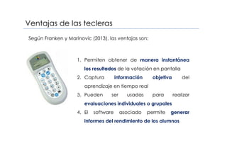 Ventajas de las tecleras
1. Permiten obtener de manera instantánea
los resultados de la votación en pantalla
2. Captura información objetiva del
aprendizaje en tiempo real
3. Pueden ser usadas para realizar
evaluaciones individuales o grupales
4. El software asociado permite generar
informes del rendimiento de los alumnos
Según Franken y Marinovic (2013), las ventajas son:
 