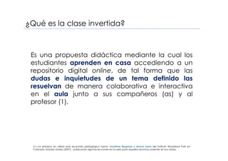 ¿Qué es la clase invertida?
Es una propuesta didáctica mediante la cual los
estudiantes aprenden en casa accediendo a un
repositorio digital online, de tal forma que las
dudas e inquietudes de un tema definido las
resuelvan de manera colaborativa e interactiva
en el aula junto a sus compañeros (as) y al
profesor (1).
(1) Los primeros en utilizar este escenario pedagógico fueron Jonathan Bergman y Aarom Sams del Instituto Woodland Park en
Colorado, Estados Unidos (2007), publicando algunas lecciones en la web para aquellos alumnos ausentes en sus clases.
 