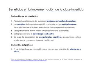 Beneficios en la implementación de la clase invertida
En el ámbito de los estudiantes:
1. Aprovechan el espacio del aula para fortalecer sus habilidades sociales
2. Las consultas de los estudiantes están centradas en sus propios intereses y
tiene relación con el trabajo realizado de manera previa fuera del aula
3. Se logra fomentar mayor interés y motivación de los estudiantes
4. Se logra desarrollar el aprendizaje colaborativo
5. Se logra la adquisición de competencias cognitivas (pensamiento crítico,
resolución de problemas, toma de decisiones)
En el ámbito del profesor:
1. El rol del profesor se ve modificado y asume una posición de orientación y
tutoría
Centro de Innovación en Tecnología y Educación (2013). En Clase Invertida. Universidad de los Andes. Colombia. Recuperado de
http://conectate.uniandes.edu.co/index.php/tendencias/clase-invertida
 