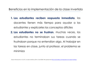 Beneficios en la implementación de la clase invertida
1. Los estudiantes reciben respuesta inmediata, los
docentes tienen más tiempo para ayudar a los
estudiantes y explicarles los conceptos difíciles
2. Los estudiantes no se frustran, muchas veces, los
estudiantes no terminaban sus tareas cuando se
frustraban porque no entendían algo. Al trabajar en
las tareas en clase, junto al profesor, el problema se
minimiza
Mayor información en, Tip TIC: la clase invertida. (2014). Club EDIBA. Recuperado de http://club.ediba.com/esp/tip-tic-la-clase-invertida/
 