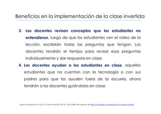 Beneficios en la implementación de la clase invertida
3. Los docentes revisan conceptos que los estudiantes no
entendieron, luego de que los estudiantes ven el video de la
lección, escribirán todas las preguntas que tengan. Los
docentes tendrán el tiempo para revisar esas preguntas
individualmente y dar respuesta en clase
4. Los docentes ayudan a los estudiantes en clase, aquellos
estudiantes que no cuentan con la tecnología o con sus
padres para que los ayuden fuera de la escuela, ahora
tendrán a los docentes guiándolos en clase
Mayor información en, Tip TIC: la clase invertida. (2014). Club EDIBA. Recuperado de http://club.ediba.com/esp/tip-tic-la-clase-invertida/
 