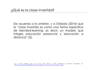 De acuerdo a lo anterior, y a Olaizola (2014) que
la “clase invertida es como una forma específica
de blended-learning, es decir, un modelo que
integra educación presencial y educación a
distancia” (2).
¿Qué es la clase invertida?
(2) La clase invertida: usar las TIC para “dar vuelta” la clase. Universidad de Palermo. Recuperado de
http://www.academia.edu/8350587/La_clase_invertida_usar_las_TIC_para_dar_vuelta_la_clase_
 