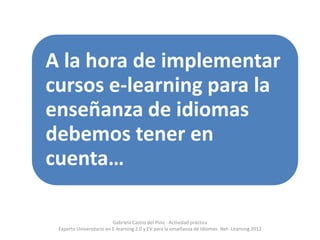 A la hora de implementar
cursos e-learning para la
enseñanza de idiomas
debemos tener en
cuenta…

                          Gabriela Castro del Pino - Actividad práctica
 Experto Universitario en E-learning 2.0 y EV para la enseñanza de Idiomas- Net- Learning 2012
 