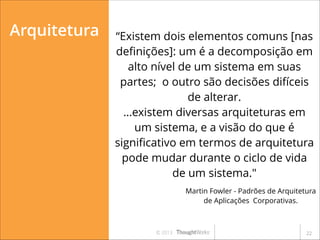 Arquitetura

“Existem dois elementos comuns [nas
deﬁnições]: um é a decomposição em
alto nível de um sistema em suas
partes; o outro são decisões difíceis
de alterar.
…existem diversas arquiteturas em
um sistema, e a visão do que é
signiﬁcativo em termos de arquitetura
pode mudar durante o ciclo de vida
de um sistema."
Martin Fowler - Padrões de Arquitetura
de Aplicações Corporativas.

© 2013

!22

 