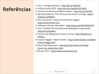 Referências

• Livro - Entrega Contínua - http://bit.ly/18vbEG9
• Gráﬁcos Estilo XKCD - http://bl.ocks.org/dfm/3914862
• Continuous Delivery by Martin Fowler - http://bit.ly/16snS5s
• Ops Meta-Metrics: The Currency You Pay For Change - http://
•
•
•
•
•
•
•

slidesha.re/9NfNrA
“Ok, now what?” cartoon licensed from http://
www.cartoonstock.com/
Software G forces - Kent Beck - http://youtu.be/KIkUWG5ACFY
Livro - Padrões de Arquitetura de Aplicações Corporativas http://bit.ly/IupBwA
Continuous Deployment Culture at Esty - http://slidesha.re/
PYR6xp
Feature Toggles - Martin Fowler - http://martinfowler.com/bliki/
FeatureToggle.html
Branch by Abstraction - http://paulhammant.com/blog/
branch_by_abstraction.html
Rescue Time - https://www.rescuetime.com

© 2013

!32

 