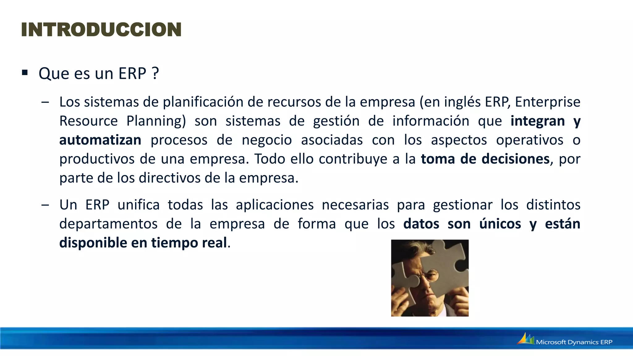 INTRODUCCION

 Que es un ERP ?
  ‒ Los sistemas de planificación de recursos de la empresa (en inglés ERP, Enterprise
    Resource Planning) son sistemas de gestión de información que integran y
    automatizan procesos de negocio asociadas con los aspectos operativos o
    productivos de una empresa. Todo ello contribuye a la toma de decisiones, por
    parte de los directivos de la empresa.
  ‒ Un ERP unifica todas las aplicaciones necesarias para gestionar los distintos
    departamentos de la empresa de forma que los datos son únicos y están
    disponible en tiempo real.
 