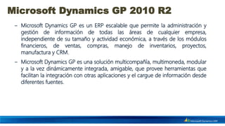 Microsoft Dynamics GP 2010 R2
 ‒ Microsoft Dynamics GP es un ERP escalable que permite la administración y
   gestión de información de todas las áreas de cualquier empresa,
   independiente de su tamaño y actividad económica, a través de los módulos
   financieros, de ventas, compras, manejo de inventarios, proyectos,
   manufactura y CRM.
 ‒ Microsoft Dynamics GP es una solución multicompañía, multimoneda, modular
   y a la vez dinámicamente integrada, amigable, que provee herramientas que
   facilitan la integración con otras aplicaciones y el cargue de información desde
   diferentes fuentes.
 