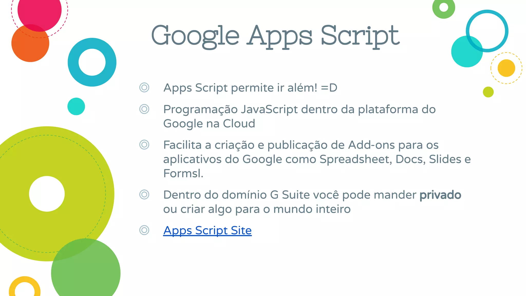 Google Apps Script
◎ Apps Script permite ir além! =D
◎ Programação JavaScript dentro da plataforma do
Google na Cloud
◎ Facilita a criação e publicação de Add-ons para os
aplicativos do Google como Spreadsheet, Docs, Slides e
Formsl.
◎ Dentro do domínio G Suite você pode mander privado
ou criar algo para o mundo inteiro
◎ Apps Script Site
 