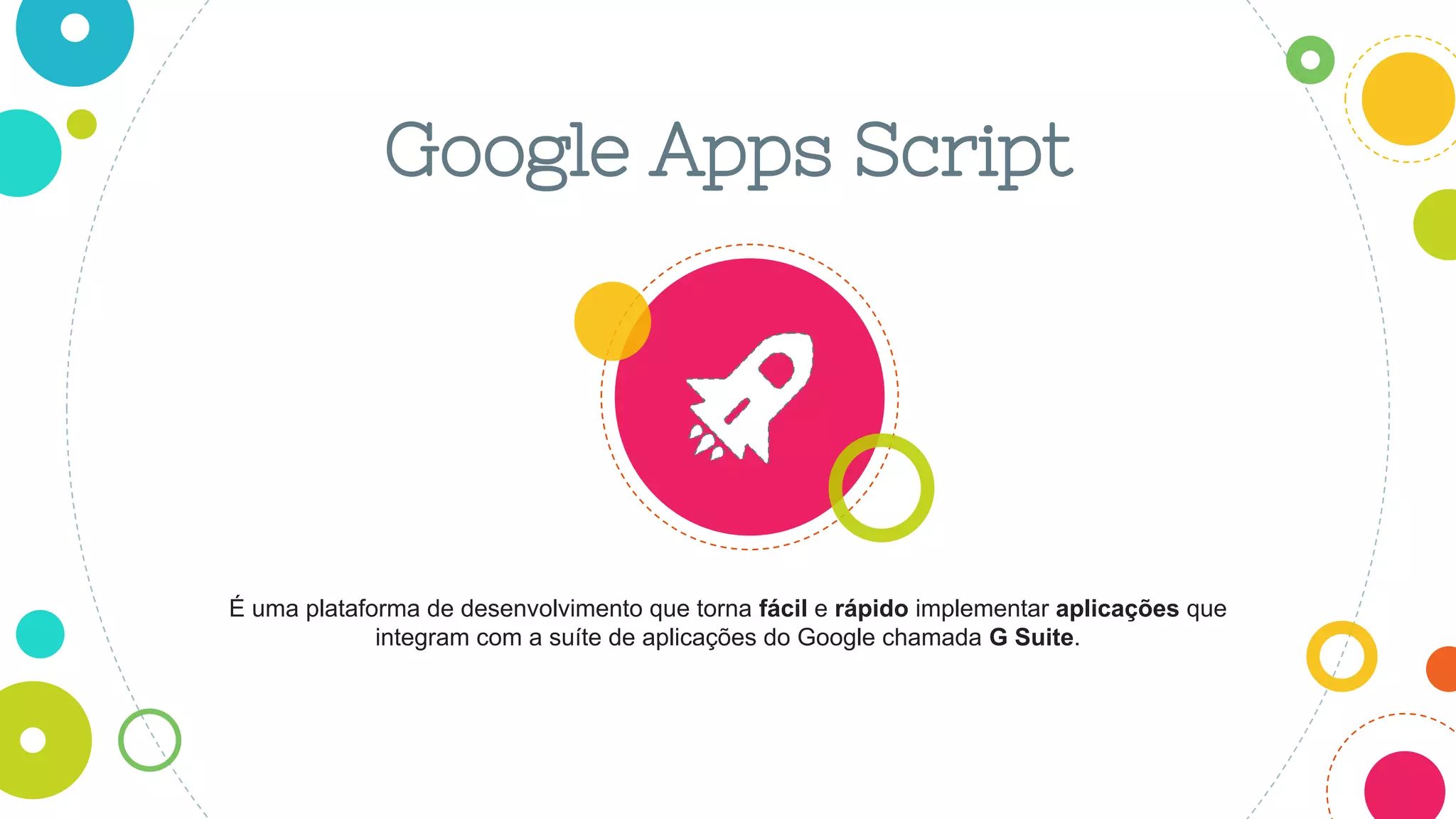 Google Apps Script
É uma plataforma de desenvolvimento que torna fácil e rápido implementar aplicações que
integram com a suíte de aplicações do Google chamada G Suite.
 