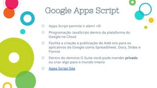Google Apps Script
◎ Apps Script permite ir além! =D
◎ Programação JavaScript dentro da plataforma do
Google na Cloud
◎ Facilita a criação e publicação de Add-ons para os
aplicativos do Google como Spreadsheet, Docs, Slides e
Formsl.
◎ Dentro do domínio G Suite você pode mander privado
ou criar algo para o mundo inteiro
◎ Apps Script Site
 