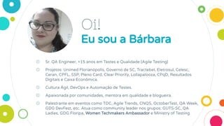 Oi!
Eu sou a Bárbara
◎ Sr. QA Engineer, +15 anos em Testes e Qualidade (Agile Testing)
◎ Projetos: Unimed Florianópolis, Governo de SC, Tractebel, Eletrosul, Celesc,
Ceran, CPFL, SSP, Pleno Card, Clear Priority, Lollapalooza, CPqD, Resultados
Digitais e Caixa Econômica.
◎ Cultura Ágil, DevOps e Automação de Testes.
◎ Apaixonada por comunidades, mentora em qualidade e blogueira.
◎ Palestrante em eventos como TDC, Agile Trends, CNQS, OctoberTest, QA Week,
GDG DevFest, etc. Atua como community leader nos grupos: GUTS-SC, QA
Ladies, GDG Floripa, Women Techmakers Ambassador e Ministry of Testing.
 