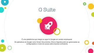 G Suite
É uma plataforma que integra os apps fo Google em versão empresarial.
Os aplicativos do Google como Gmail, Documentos, Drive e Agenda pode ser gerenciadas as
configurações e níveis de acesso pela empresa contratante
 