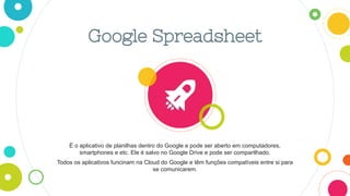 Google Spreadsheet
É o aplicativo de planilhas dentro do Google e pode ser aberto em computadores,
smartphones e etc. Ele é salvo no Google Drive e pode ser comparilhado.
Todos os aplicativos funcinam na Cloud do Google e têm funções compatíveis entre si para
se comunicarem.
 