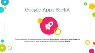 Google Apps Script
É uma plataforma de desenvolvimento que torna fácil e rápido implementar aplicações que
integram com a suíte de aplicações do Google chamada G Suite.
 