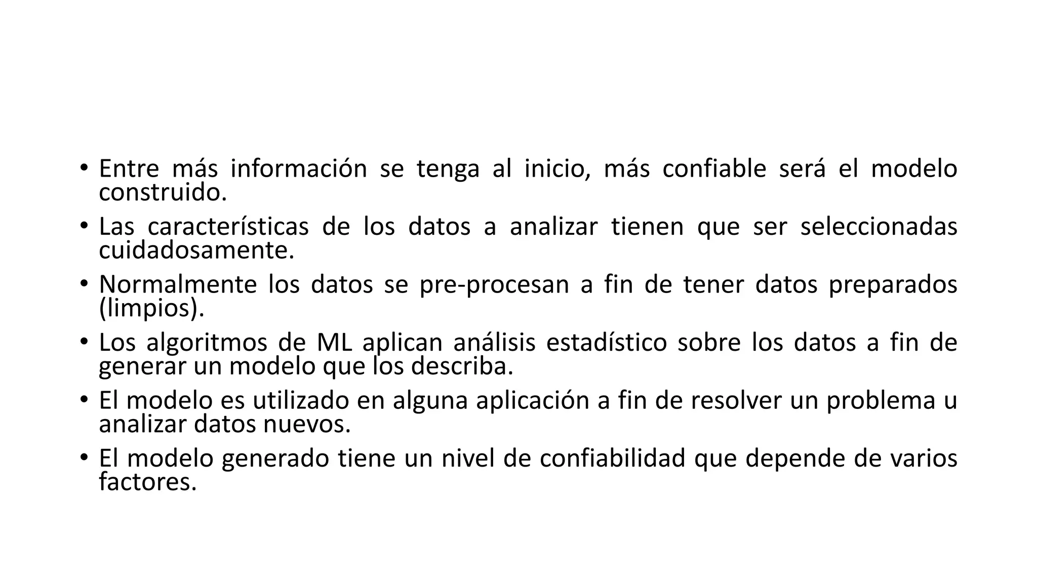 • Entre más información se tenga al inicio, más confiable será el modelo
construido.
• Las características de los datos a analizar tienen que ser seleccionadas
cuidadosamente.
• Normalmente los datos se pre-procesan a fin de tener datos preparados
(limpios).
• Los algoritmos de ML aplican análisis estadístico sobre los datos a fin de
generar un modelo que los describa.
• El modelo es utilizado en alguna aplicación a fin de resolver un problema u
analizar datos nuevos.
• El modelo generado tiene un nivel de confiabilidad que depende de varios
factores.
 