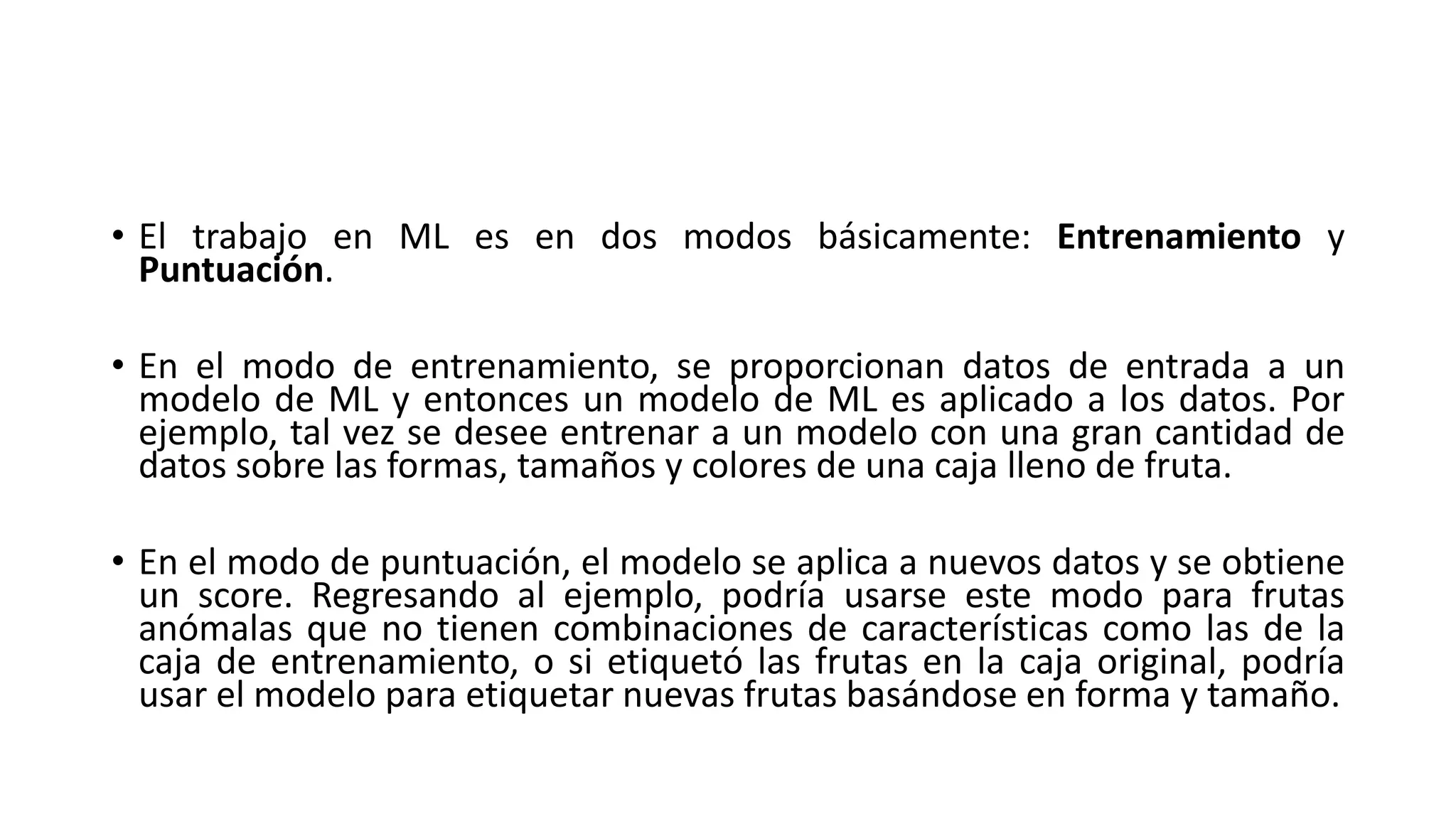 • El trabajo en ML es en dos modos básicamente: Entrenamiento y
Puntuación.
• En el modo de entrenamiento, se proporcionan datos de entrada a un
modelo de ML y entonces un modelo de ML es aplicado a los datos. Por
ejemplo, tal vez se desee entrenar a un modelo con una gran cantidad de
datos sobre las formas, tamaños y colores de una caja lleno de fruta.
• En el modo de puntuación, el modelo se aplica a nuevos datos y se obtiene
un score. Regresando al ejemplo, podría usarse este modo para frutas
anómalas que no tienen combinaciones de características como las de la
caja de entrenamiento, o si etiquetó las frutas en la caja original, podría
usar el modelo para etiquetar nuevas frutas basándose en forma y tamaño.
 