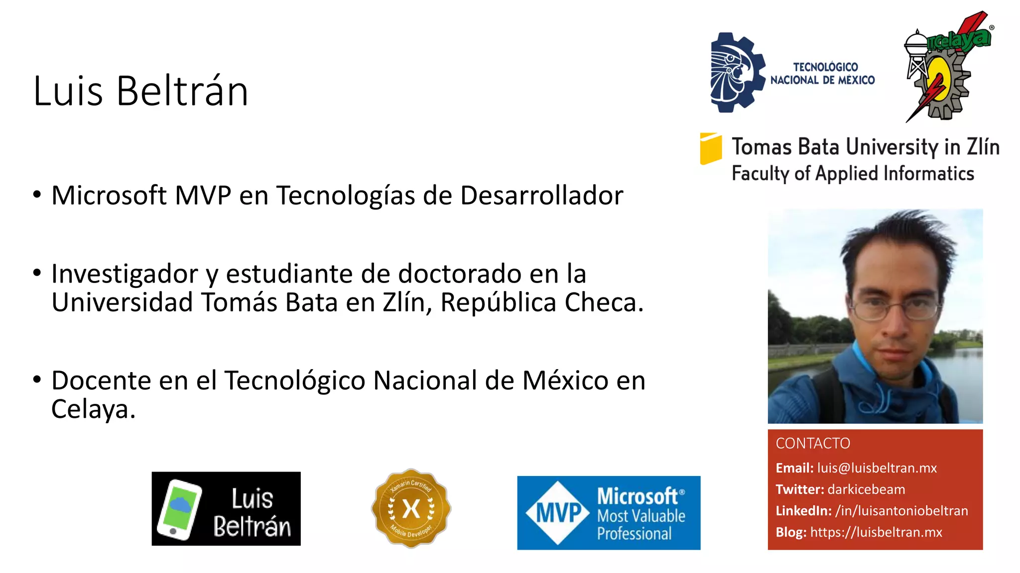 Luis Beltrán
• Microsoft MVP en Tecnologías de Desarrollador
• Investigador y estudiante de doctorado en la
Universidad Tomás Bata en Zlín, República Checa.
• Docente en el Tecnológico Nacional de México en
Celaya.
Email: luis@luisbeltran.mx
Twitter: darkicebeam
LinkedIn: /in/luisantoniobeltran
Blog: https://luisbeltran.mx
CONTACTO
 