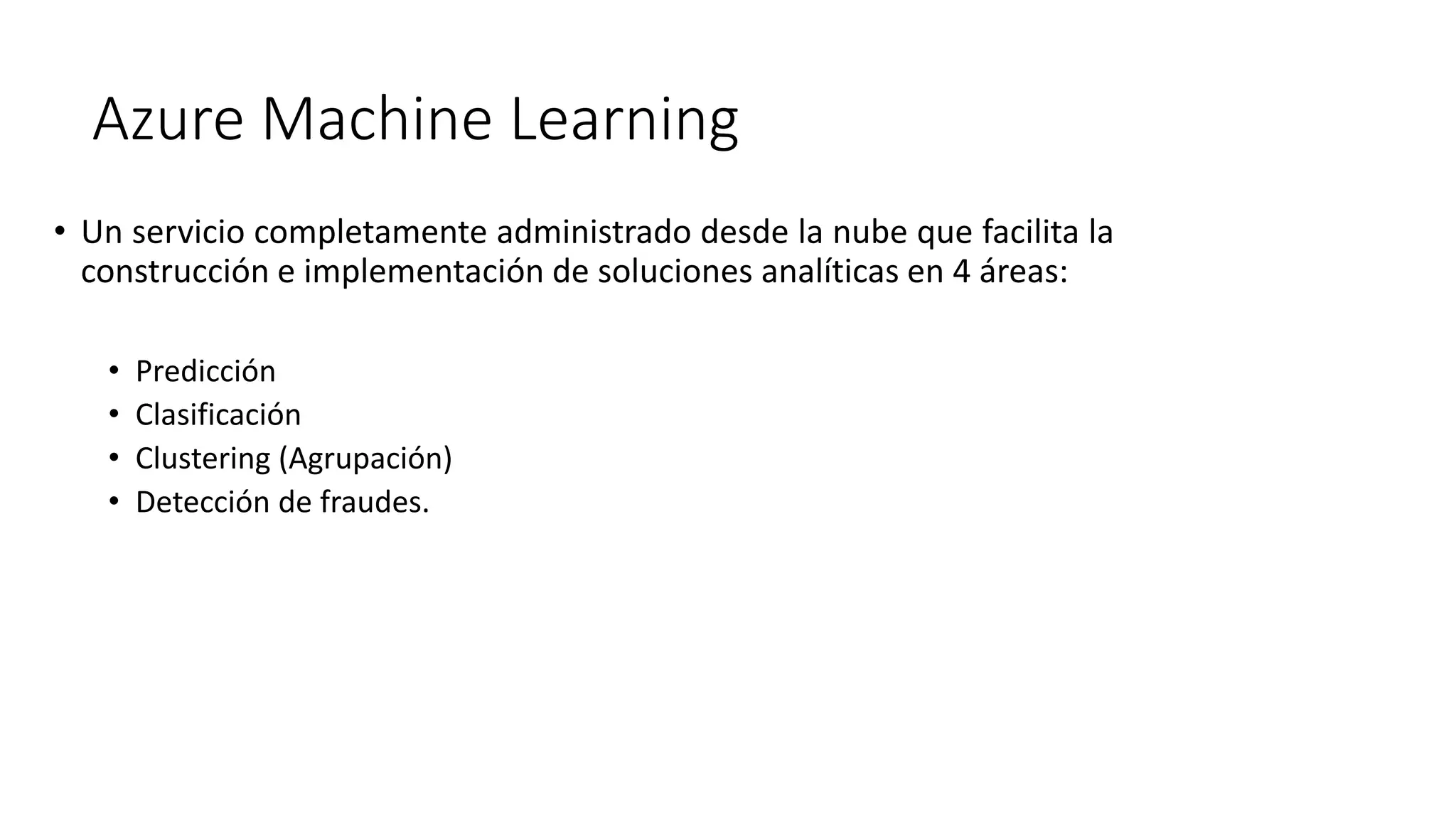 • Un servicio completamente administrado desde la nube que facilita la
construcción e implementación de soluciones analíticas en 4 áreas:
• Predicción
• Clasificación
• Clustering (Agrupación)
• Detección de fraudes.
Azure Machine Learning
 