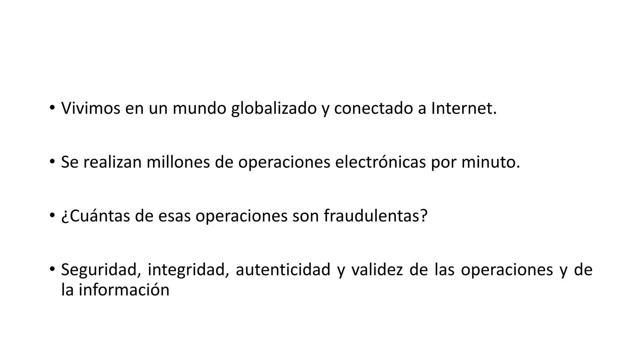 • Vivimos en un mundo globalizado y conectado a Internet.
• Se realizan millones de operaciones electrónicas por minuto.
• ¿Cuántas de esas operaciones son fraudulentas?
• Seguridad, integridad, autenticidad y validez de las operaciones y de
la información
 