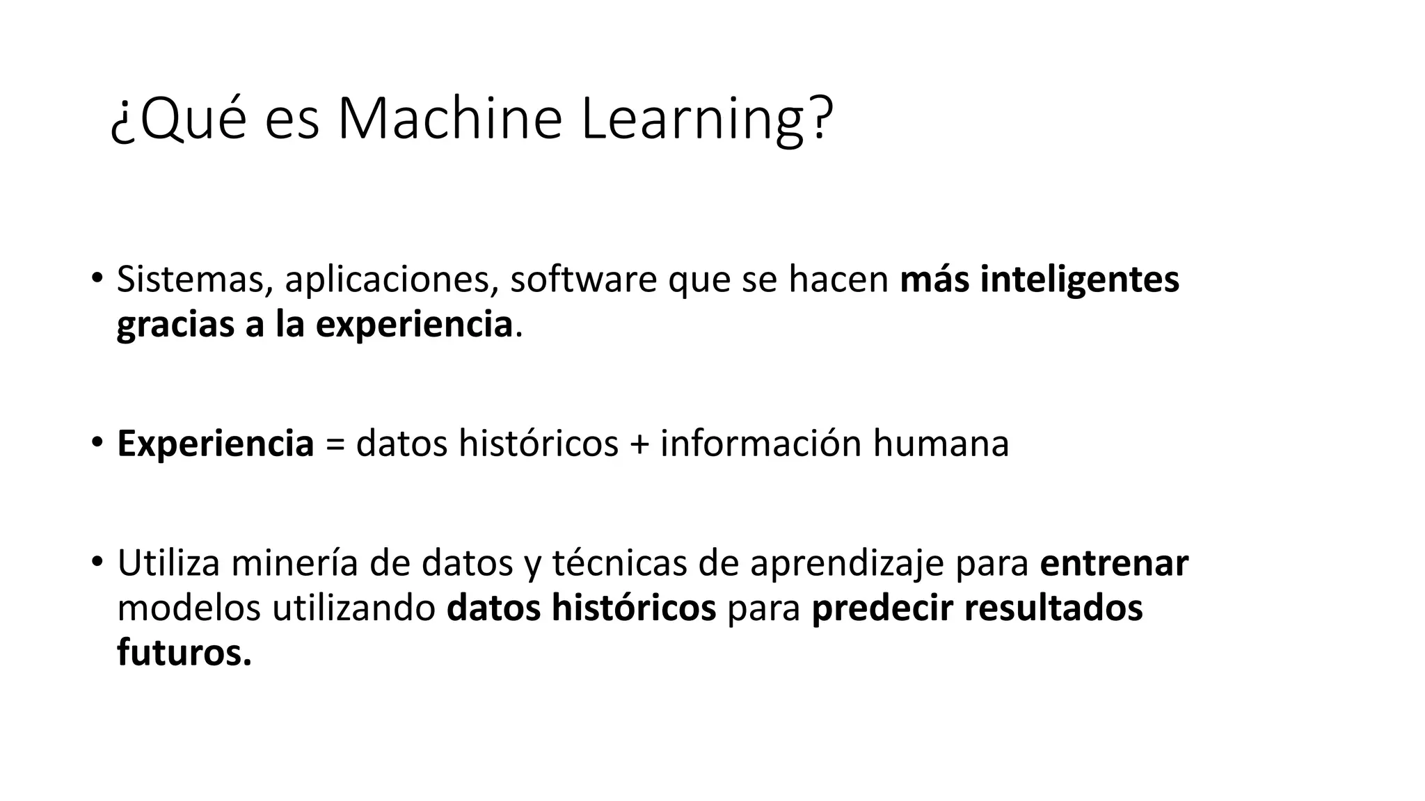 ¿Qué es Machine Learning?
• Sistemas, aplicaciones, software que se hacen más inteligentes
gracias a la experiencia.
• Experiencia = datos históricos + información humana
• Utiliza minería de datos y técnicas de aprendizaje para entrenar
modelos utilizando datos históricos para predecir resultados
futuros.
 