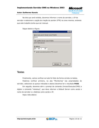 Implementando Servidor DNS no Windows 2003

Autor: Guilherme Kaneto


       Na tela que será exibida, devemos informar o nome do servidor, o IP do
servidor e selecionar a opção de criação do pointer (PTR) na zona reversa, evitando
que este trabalho tenha que ser manual.


       Segue abaixo a figura:




Testes

       Finalmente, vamos verificar se tudo foi feito da forma correta ns testes.
       Podemos verificar primeiro, na aba “Monitoring” nas propriedades do
servidor, selecionar as querys indicadas e abaixo devemos ter o resultado PASS.
       Em seguida, devemos abrir o prompt de comando (Iniciar/Executar/CMD) e
digitar o comando “nslookup”, que deve retornar o Default Server como sendo o
nome do servidor e o Address como sendo o IP.
       Veja a tela abaixo:




http://portal.mcpdx.eti.br                                           Página 10 de 11
 