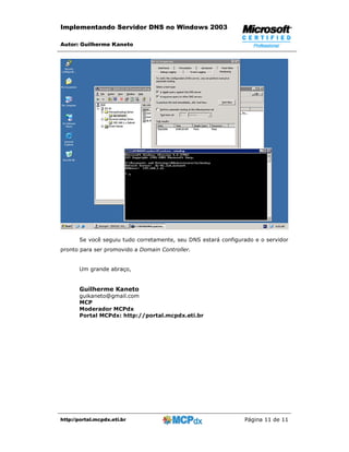 Implementando Servidor DNS no Windows 2003

Autor: Guilherme Kaneto




       Se você seguiu tudo corretamente, seu DNS estará configurado e o servidor
pronto para ser promovido a Domain Controller.


       Um grande abraço,


       Guilherme Kaneto
       guikaneto@gmail.com
       MCP
       Moderador MCPdx
       Portal MCPdx: http://portal.mcpdx.eti.br




http://portal.mcpdx.eti.br                                      Página 11 de 11
 