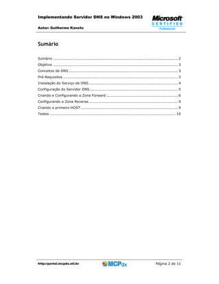 Implementando Servidor DNS no Windows 2003

Autor: Guilherme Kaneto



Sumário

Sumário ....................................................................................................... 2
Objetivo ....................................................................................................... 3
Conceitos de DNS .......................................................................................... 3
Pré-Requisitos ............................................................................................... 3
Instalação do Serviço de DNS.......................................................................... 4
Configuração do Servidor DNS......................................................................... 5
Criando e Configurando a Zona Forward ........................................................... 6
Configurando a Zona Reversa.......................................................................... 9
Criando o primeiro HOST ................................................................................ 9
Testes ........................................................................................................ 10




http://portal.mcpdx.eti.br                                                                   Página 2 de 11
 