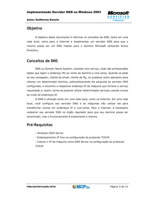 Implementando Servidor DNS no Windows 2003

Autor: Guilherme Kaneto


Objetivo

       O objetivo deste documento é informar os conceitos de DNS, tanto em uma
rede local, como para a Internet e implementar um servidor DNS para que o
mesmo possa ser um DNS master para o domínio Microsoft utilizando Active
Directory.



Conceitos de DNS
       DNS ou Domain Name System, consiste num serviço, onde são armazenados
dados que ligam o endereço IPs ao nome de domínio e vice-versa. Quando se pede
ao seu navegador, cliente de email, cliente de ftp, ou qualquer outro aplicativo para
chamar um determinado domínio, automaticamente ele pergunta ao servidor DNS
configurado, e encontra o respectivo endereço IP da máquina que fornece o serviço
requisitado e, assim, torna-se possível utilizar determinados serviços usando nomes
ao invés de endereços IP.
       O DNS é utilizado tanto em uma rede local, como na Internet. Em uma rede
local, você configura seu servidor DNS e as máquinas irão utilizar ele para
transformar nomes em endereços IP e vice-versa. Para a Internet, é necessário
cadastrar seu servidor DNS no órgão regulador para que seu domínio possa ser
encontrado, mas o funcionamento é exatamente o mesmo.


Pré-Requisitos

       - Windows 2003 Server
       - Endereçamento IP Fixo na configuração do protocolo TCP/IP
       - Colocar o IP da máquina como DNS Server na configuração do protocolo
       TCP/IP




http://portal.mcpdx.eti.br                                            Página 3 de 11
 