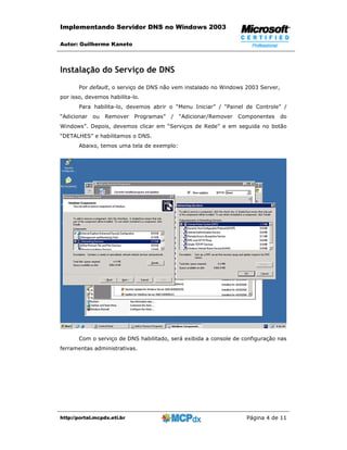 Implementando Servidor DNS no Windows 2003

Autor: Guilherme Kaneto



Instalação do Serviço de DNS
       Por default, o serviço de DNS não vem instalado no Windows 2003 Server,
por isso, devemos habilita-lo.
       Para habilita-lo, devemos abrir o “Menu Iniciar” / “Painel de Controle” /
“Adicionar   ou   Remover    Programas”   /   “Adicionar/Remover   Componentes   do
Windows”. Depois, devemos clicar em “Serviços de Rede” e em seguida no botão
“DETALHES” e habilitamos o DNS.
       Abaixo, temos uma tela de exemplo:




       Com o serviço de DNS habilitado, será exibida a console de configuração nas
ferramentas administrativas.




http://portal.mcpdx.eti.br                                           Página 4 de 11
 