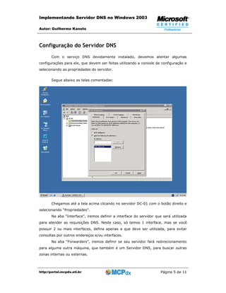Implementando Servidor DNS no Windows 2003

Autor: Guilherme Kaneto



Configuração do Servidor DNS
       Com o serviço DNS devidamente instalado, devemos atentar algumas
configurações para ele, que devem ser feitas utilizando a console de configuração e
selecionando as propriedades do servidor.


       Segue abaixo as telas comentadas:




       Chegamos até a tela acima clicando no servidor DC-01 com o botão direito e
selecionando “Propriedades”.
       Na aba “Interface”, iremos definir a interface do servidor que será utilizada
para atender as requisições DNS. Neste caso, só temos 1 interface, mas se você
possuir 2 ou mais interfaces, defina apenas a que deve ser utilizada, para evitar
consultas por outros endereços e/ou interfaces.
       Na aba “Forwarders”, iremos definir se seu servidor fará redirecionamento
para alguma outra máquina, que também é um Servidor DNS, para buscar outras
zonas internas ou externas.




http://portal.mcpdx.eti.br                                           Página 5 de 11
 