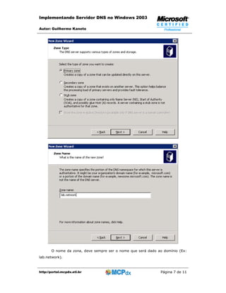 Implementando Servidor DNS no Windows 2003

Autor: Guilherme Kaneto




       O nome da zona, deve sempre ser o nome que será dado ao domínio (Ex:
lab.network).



http://portal.mcpdx.eti.br                                   Página 7 de 11
 